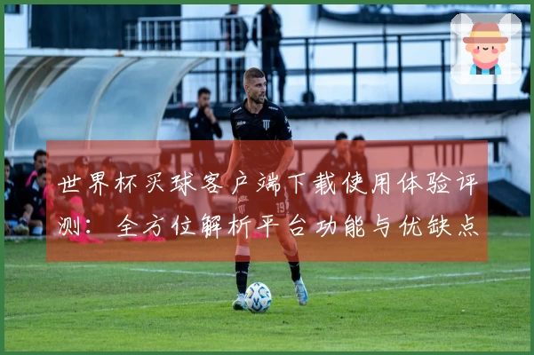 世界杯买球客户端下载使用体验评测：全方位解析平台功能与优缺点