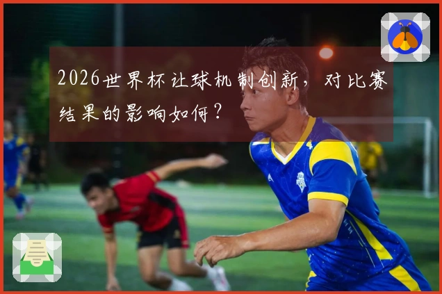 2026世界杯让球机制创新，对比赛结果的影响如何？