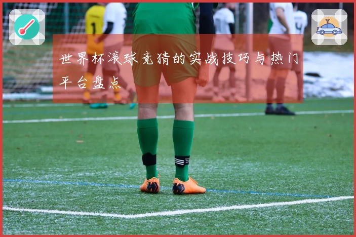世界杯滚球竞猜的实战技巧与热门平台盘点
