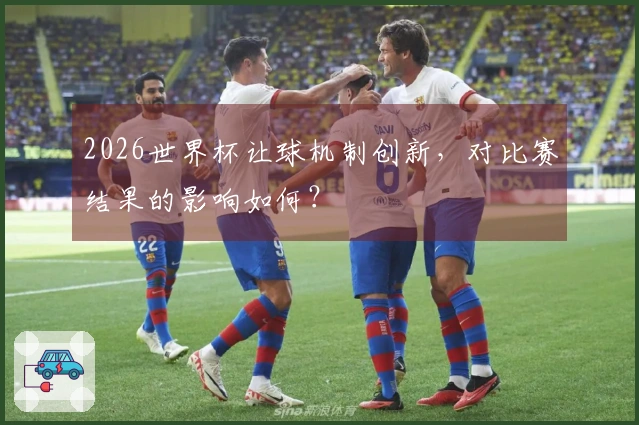 2026世界杯让球机制创新，对比赛结果的影响如何？